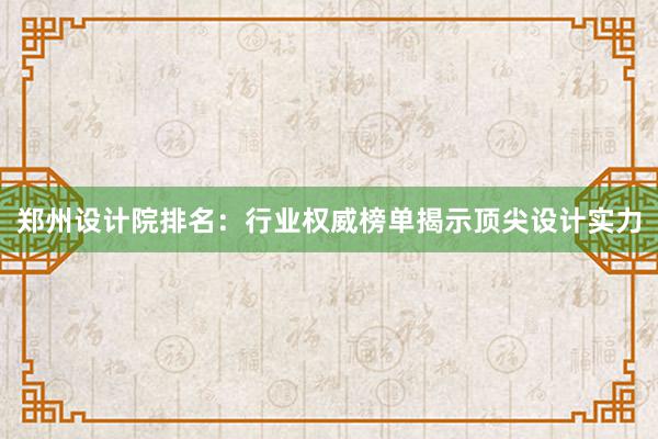 郑州设计院排名：行业权威榜单揭示顶尖设计实力