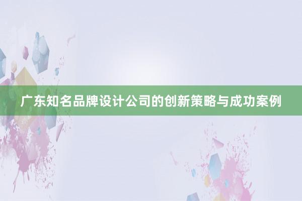 广东知名品牌设计公司的创新策略与成功案例