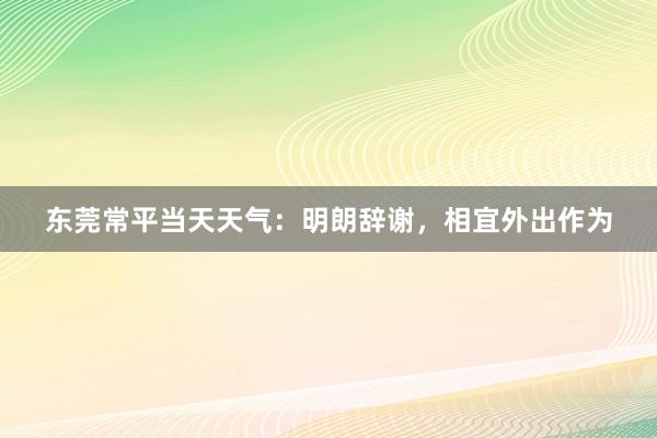 东莞常平当天天气：明朗辞谢，相宜外出作为