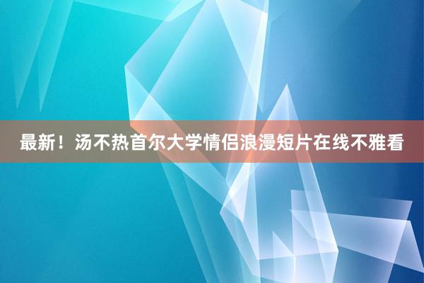 最新！汤不热首尔大学情侣浪漫短片在线不雅看